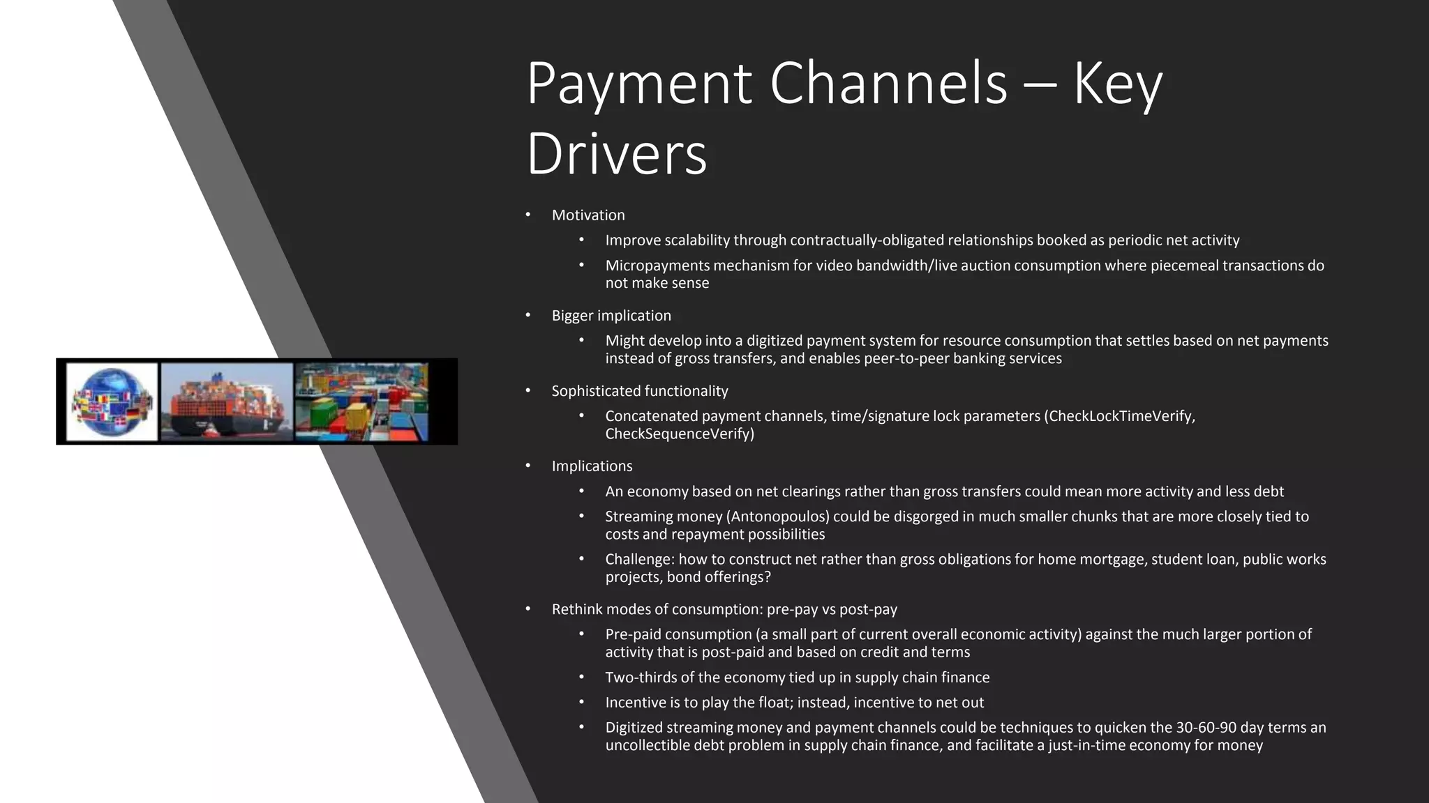 Payment Channels – Key
Drivers
• Motivation
• Improve scalability through contractually-obligated relationships booked as periodic net activity
• Micropayments mechanism for video bandwidth/live auction consumption where piecemeal transactions do
not make sense
• Bigger implication
• Might develop into a digitized payment system for resource consumption that settles based on net payments
instead of gross transfers, and enables peer-to-peer banking services
• Sophisticated functionality
• Concatenated payment channels, time/signature lock parameters (CheckLockTimeVerify,
CheckSequenceVerify)
• Implications
• An economy based on net clearings rather than gross transfers could mean more activity and less debt
• Streaming money (Antonopoulos) could be disgorged in much smaller chunks that are more closely tied to
costs and repayment possibilities
• Challenge: how to construct net rather than gross obligations for home mortgage, student loan, public works
projects, bond offerings?
• Rethink modes of consumption: pre-pay vs post-pay
• Pre-paid consumption (a small part of current overall economic activity) against the much larger portion of
activity that is post-paid and based on credit and terms
• Two-thirds of the economy tied up in supply chain finance
• Incentive is to play the float; instead, incentive to net out
• Digitized streaming money and payment channels could be techniques to quicken the 30-60-90 day terms an
uncollectible debt problem in supply chain finance, and facilitate a just-in-time economy for money
 