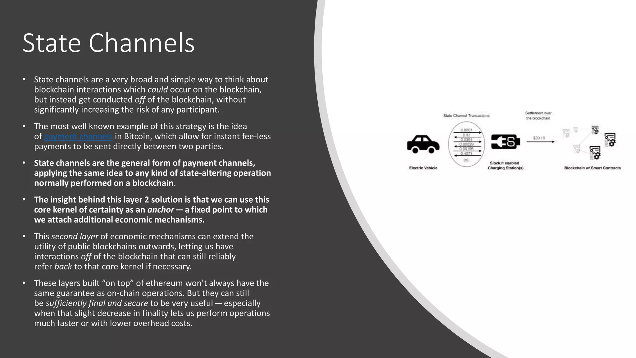 State Channels
• State channels are a very broad and simple way to think about
blockchain interactions which could occur on the blockchain,
but instead get conducted off of the blockchain, without
significantly increasing the risk of any participant.
• The most well known example of this strategy is the idea
of payment channels in Bitcoin, which allow for instant fee-less
payments to be sent directly between two parties.
• State channels are the general form of payment channels,
applying the same idea to any kind of state-altering operation
normally performed on a blockchain.
• The insight behind this layer 2 solution is that we can use this
core kernel of certainty as an anchor— a fixed point to which
we attach additional economic mechanisms.
• This second layer of economic mechanisms can extend the
utility of public blockchains outwards, letting us have
interactions off of the blockchain that can still reliably
refer back to that core kernel if necessary.
• These layers built “on top” of ethereum won’t always have the
same guarantee as on-chain operations. But they can still
be sufficiently final and secure to be very useful — especially
when that slight decrease in finality lets us perform operations
much faster or with lower overhead costs.
 