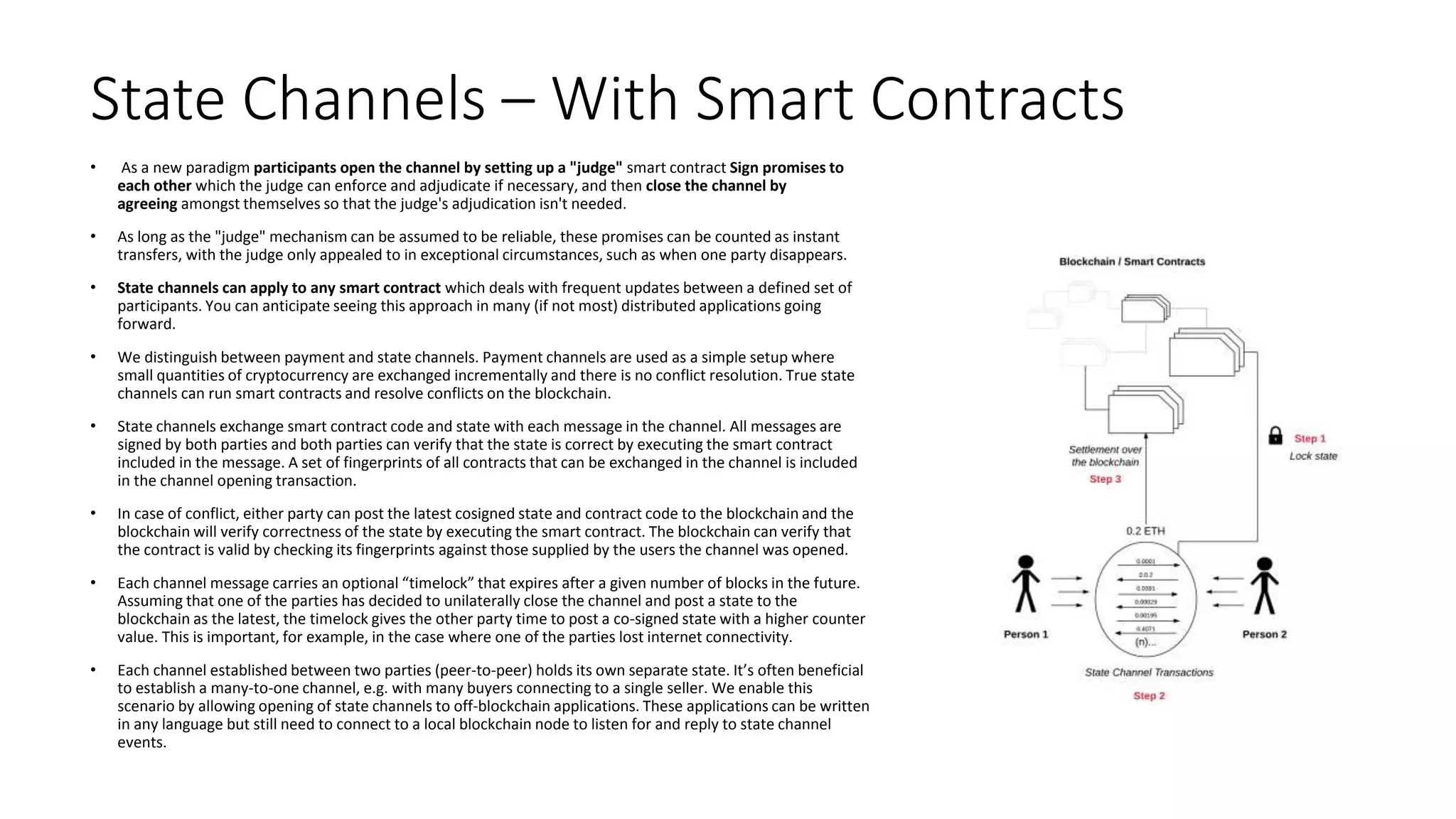 State Channels – With Smart Contracts
• As a new paradigm participants open the channel by setting up a "judge" smart contract Sign promises to
each other which the judge can enforce and adjudicate if necessary, and then close the channel by
agreeing amongst themselves so that the judge's adjudication isn't needed.
• As long as the "judge" mechanism can be assumed to be reliable, these promises can be counted as instant
transfers, with the judge only appealed to in exceptional circumstances, such as when one party disappears.
• State channels can apply to any smart contract which deals with frequent updates between a defined set of
participants. You can anticipate seeing this approach in many (if not most) distributed applications going
forward.
• We distinguish between payment and state channels. Payment channels are used as a simple setup where
small quantities of cryptocurrency are exchanged incrementally and there is no conflict resolution. True state
channels can run smart contracts and resolve conflicts on the blockchain.
• State channels exchange smart contract code and state with each message in the channel. All messages are
signed by both parties and both parties can verify that the state is correct by executing the smart contract
included in the message. A set of fingerprints of all contracts that can be exchanged in the channel is included
in the channel opening transaction.
• In case of conflict, either party can post the latest cosigned state and contract code to the blockchain and the
blockchain will verify correctness of the state by executing the smart contract. The blockchain can verify that
the contract is valid by checking its fingerprints against those supplied by the users the channel was opened.
• Each channel message carries an optional “timelock” that expires after a given number of blocks in the future.
Assuming that one of the parties has decided to unilaterally close the channel and post a state to the
blockchain as the latest, the timelock gives the other party time to post a co-signed state with a higher counter
value. This is important, for example, in the case where one of the parties lost internet connectivity.
• Each channel established between two parties (peer-to-peer) holds its own separate state. It’s often beneficial
to establish a many-to-one channel, e.g. with many buyers connecting to a single seller. We enable this
scenario by allowing opening of state channels to off-blockchain applications. These applications can be written
in any language but still need to connect to a local blockchain node to listen for and reply to state channel
events.
 
