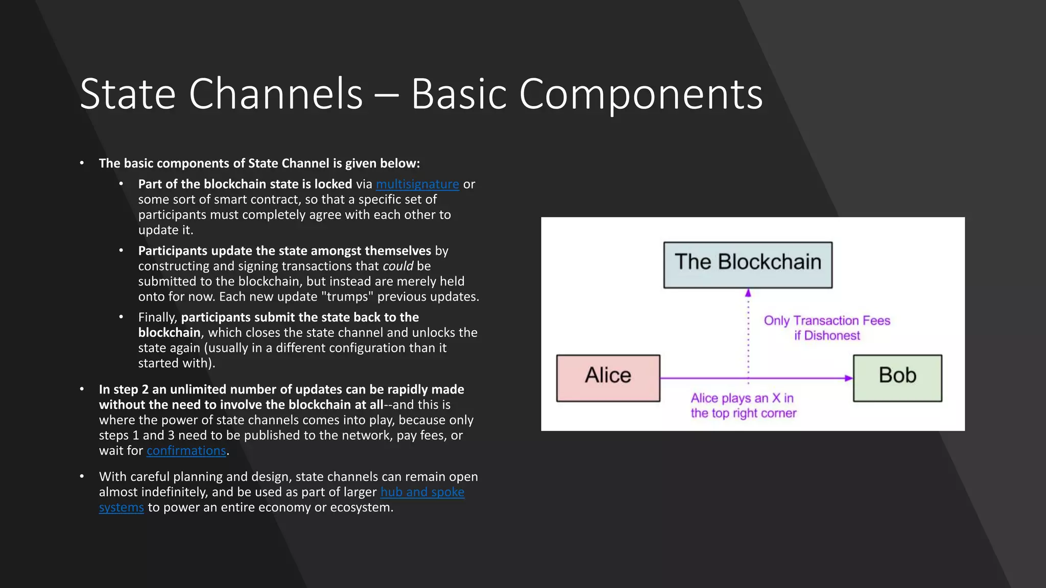 State Channels – Basic Components
• The basic components of State Channel is given below:
• Part of the blockchain state is locked via multisignature or
some sort of smart contract, so that a specific set of
participants must completely agree with each other to
update it.
• Participants update the state amongst themselves by
constructing and signing transactions that could be
submitted to the blockchain, but instead are merely held
onto for now. Each new update "trumps" previous updates.
• Finally, participants submit the state back to the
blockchain, which closes the state channel and unlocks the
state again (usually in a different configuration than it
started with).
• In step 2 an unlimited number of updates can be rapidly made
without the need to involve the blockchain at all--and this is
where the power of state channels comes into play, because only
steps 1 and 3 need to be published to the network, pay fees, or
wait for confirmations.
• With careful planning and design, state channels can remain open
almost indefinitely, and be used as part of larger hub and spoke
systems to power an entire economy or ecosystem.
 