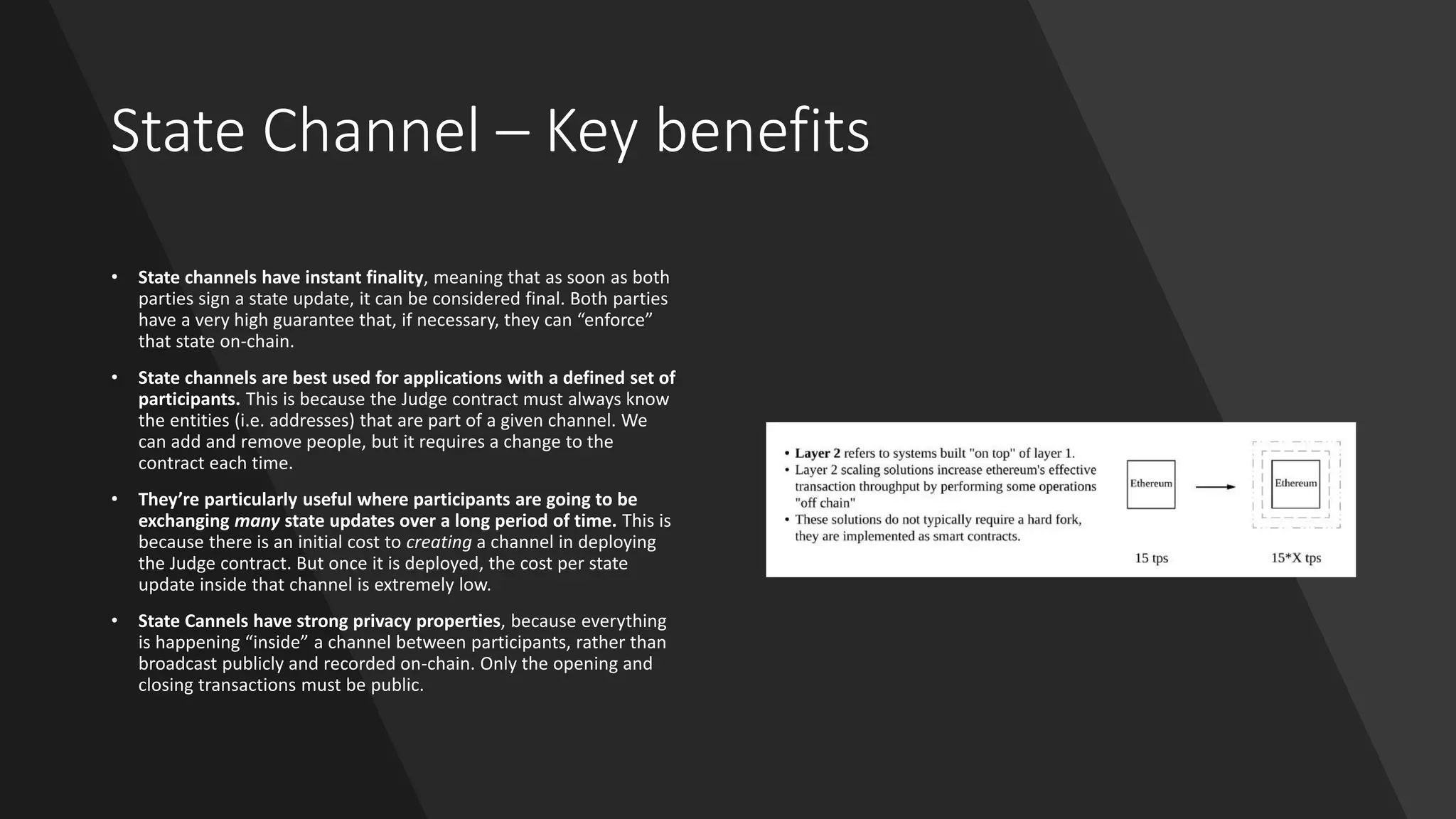 State Channel – Key benefits
• State channels have instant finality, meaning that as soon as both
parties sign a state update, it can be considered final. Both parties
have a very high guarantee that, if necessary, they can “enforce”
that state on-chain.
• State channels are best used for applications with a defined set of
participants. This is because the Judge contract must always know
the entities (i.e. addresses) that are part of a given channel. We
can add and remove people, but it requires a change to the
contract each time.
• They’re particularly useful where participants are going to be
exchanging many state updates over a long period of time. This is
because there is an initial cost to creating a channel in deploying
the Judge contract. But once it is deployed, the cost per state
update inside that channel is extremely low.
• State Cannels have strong privacy properties, because everything
is happening “inside” a channel between participants, rather than
broadcast publicly and recorded on-chain. Only the opening and
closing transactions must be public.
 