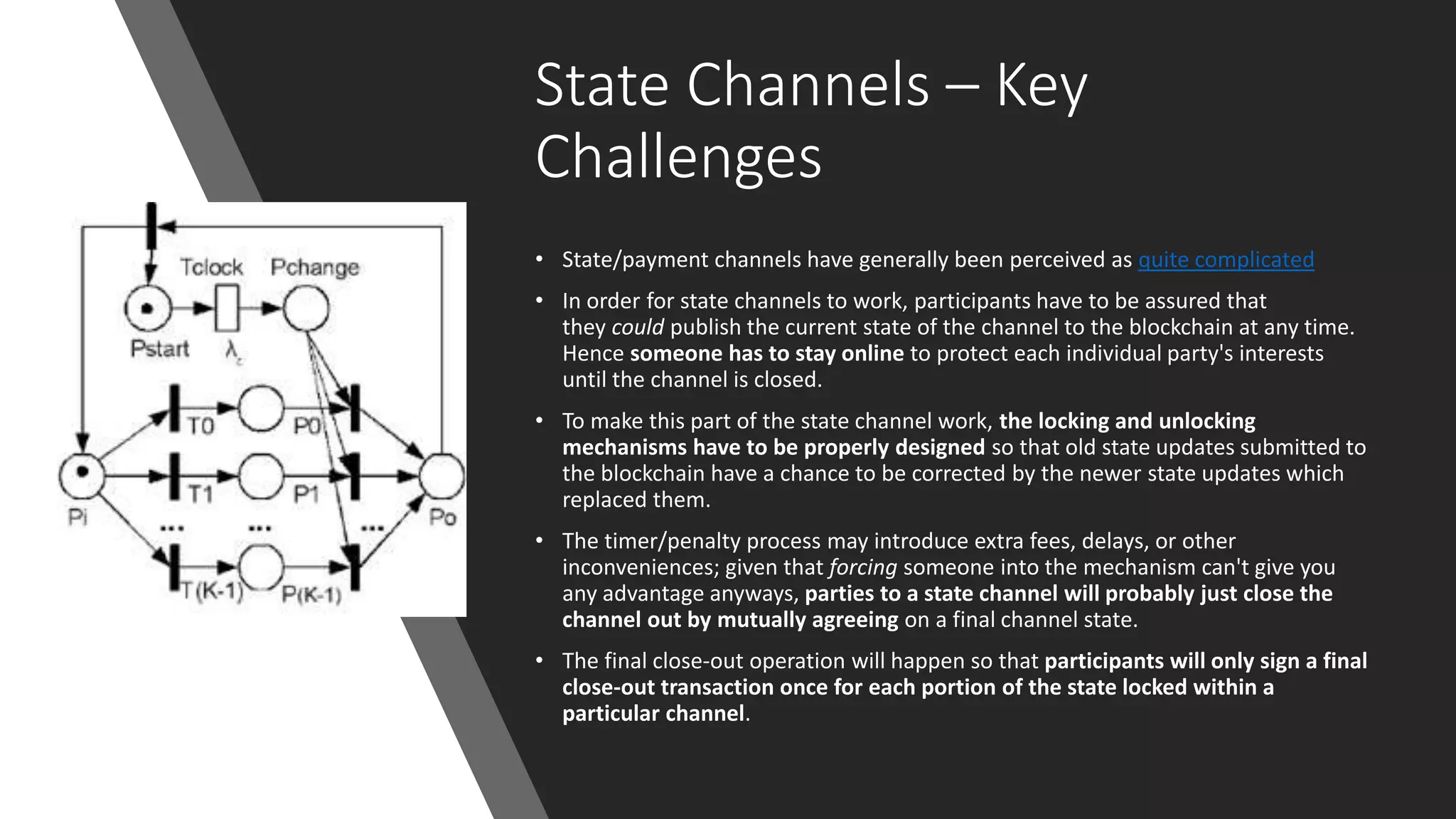 State Channels – Key
Challenges
• State/payment channels have generally been perceived as quite complicated
• In order for state channels to work, participants have to be assured that
they could publish the current state of the channel to the blockchain at any time.
Hence someone has to stay online to protect each individual party's interests
until the channel is closed.
• To make this part of the state channel work, the locking and unlocking
mechanisms have to be properly designed so that old state updates submitted to
the blockchain have a chance to be corrected by the newer state updates which
replaced them.
• The timer/penalty process may introduce extra fees, delays, or other
inconveniences; given that forcing someone into the mechanism can't give you
any advantage anyways, parties to a state channel will probably just close the
channel out by mutually agreeing on a final channel state.
• The final close-out operation will happen so that participants will only sign a final
close-out transaction once for each portion of the state locked within a
particular channel.
 