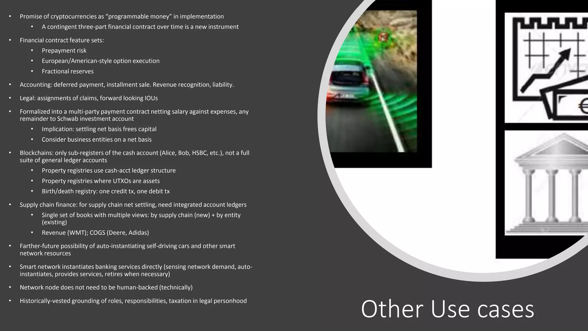 Other Use cases
• Promise of cryptocurrencies as “programmable money” in implementation
• A contingent three-part financial contract over time is a new instrument
• Financial contract feature sets:
• Prepayment risk
• European/American-style option execution
• Fractional reserves
• Accounting: deferred payment, installment sale. Revenue recognition, liability.
• Legal: assignments of claims, forward looking IOUs
• Formalized into a multi-party payment contract netting salary against expenses, any
remainder to Schwab investment account
• Implication: settling net basis frees capital
• Consider business entities on a net basis
• Blockchains: only sub-registers of the cash account (Alice, Bob, HSBC, etc.), not a full
suite of general ledger accounts
• Property registries use cash-acct ledger structure
• Property registries where UTXOs are assets
• Birth/death registry: one credit tx, one debit tx
• Supply chain finance: for supply chain net settling, need integrated account ledgers
• Single set of books with multiple views: by supply chain (new) + by entity
(existing)
• Revenue (WMT); COGS (Deere, Adidas)
• Farther-future possibility of auto-instantiating self-driving cars and other smart
network resources
• Smart network instantiates banking services directly (sensing network demand, auto-
instantiates, provides services, retires when necessary)
• Network node does not need to be human-backed (technically)
• Historically-vested grounding of roles, responsibilities, taxation in legal personhood
 