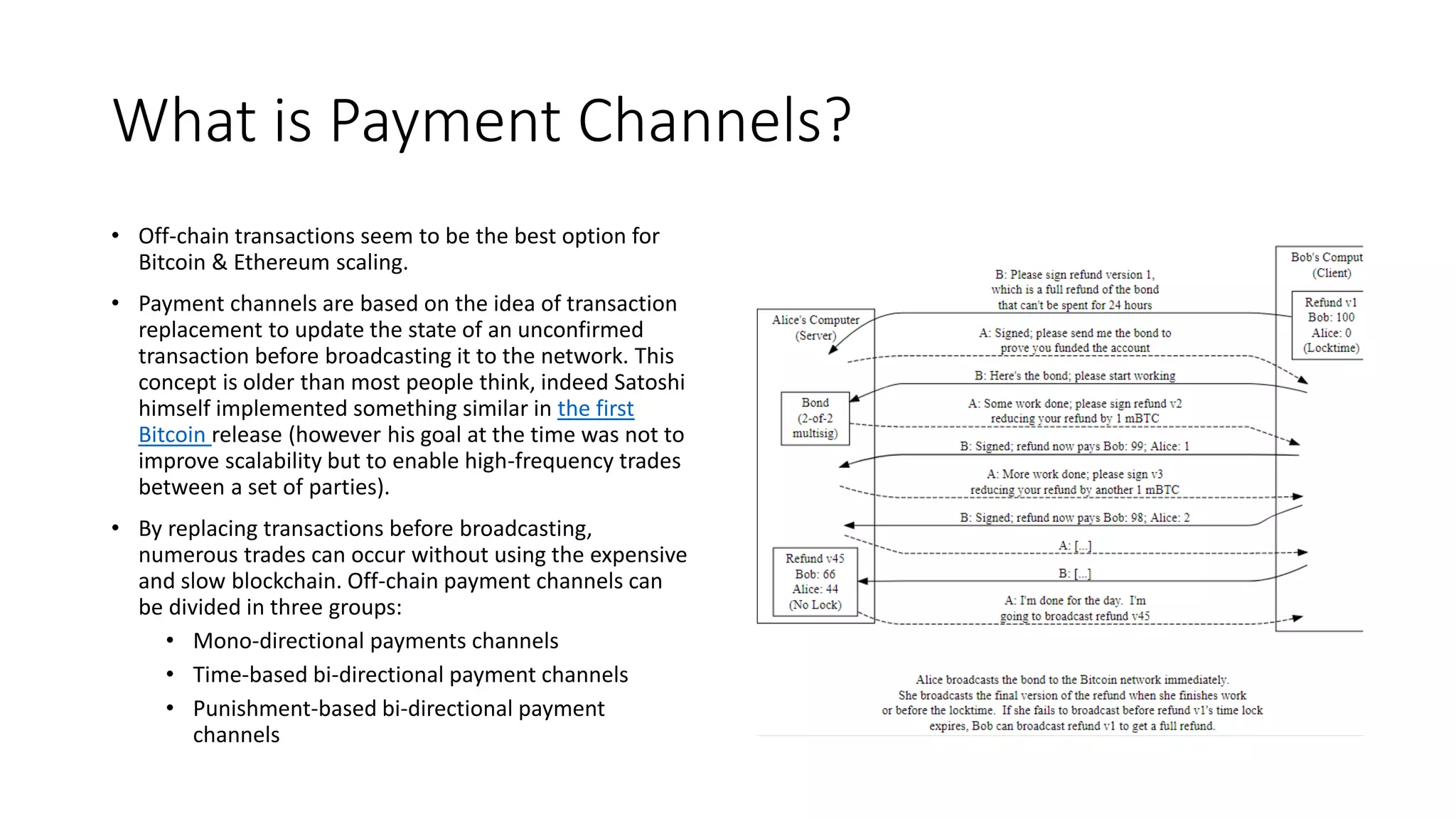 What is Payment Channels?
• Off-chain transactions seem to be the best option for
Bitcoin & Ethereum scaling.
• Payment channels are based on the idea of transaction
replacement to update the state of an unconfirmed
transaction before broadcasting it to the network. This
concept is older than most people think, indeed Satoshi
himself implemented something similar in the first
Bitcoin release (however his goal at the time was not to
improve scalability but to enable high-frequency trades
between a set of parties).
• By replacing transactions before broadcasting,
numerous trades can occur without using the expensive
and slow blockchain. Off-chain payment channels can
be divided in three groups:
• Mono-directional payments channels
• Time-based bi-directional payment channels
• Punishment-based bi-directional payment
channels
 