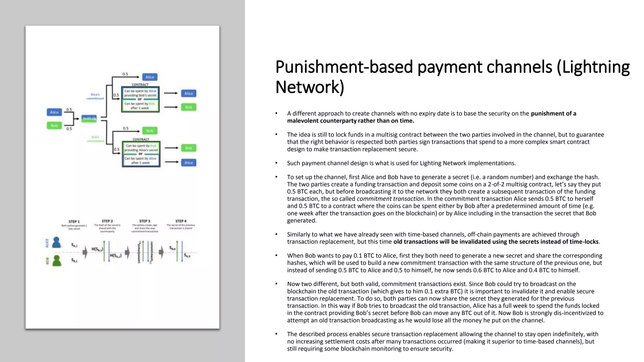 Punishment-based payment channels (Lightning
Network)
• A different approach to create channels with no expiry date is to base the security on the punishment of a
malevolent counterparty rather than on time.
• The idea is still to lock funds in a multisig contract between the two parties involved in the channel, but to guarantee
that the right behavior is respected both parties sign transactions that spend to a more complex smart contract
design to make transaction replacement secure.
• Such payment channel design is what is used for Lighting Network implementations.
• To set up the channel, first Alice and Bob have to generate a secret (i.e. a random number) and exchange the hash.
The two parties create a funding transaction and deposit some coins on a 2-of-2 multisig contract, let’s say they put
0.5 BTC each, but before broadcasting it to the network they both create a subsequent transaction of the funding
transaction, the so called commitment transaction. In the commitment transaction Alice sends 0.5 BTC to herself
and 0.5 BTC to a contract where the coins can be spent either by Bob after a predetermined amount of time (e.g.
one week after the transaction goes on the blockchain) or by Alice including in the transaction the secret that Bob
generated.
• Similarly to what we have already seen with time-based channels, off-chain payments are achieved through
transaction replacement, but this time old transactions will be invalidated using the secrets instead of time-locks.
• When Bob wants to pay 0.1 BTC to Alice, first they both need to generate a new secret and share the corresponding
hashes, which will be used to build a new commitment transaction with the same structure of the previous one, but
instead of sending 0.5 BTC to Alice and 0.5 to himself, he now sends 0.6 BTC to Alice and 0.4 BTC to himself.
• Now two different, but both valid, commitment transactions exist. Since Bob could try to broadcast on the
blockchain the old transaction (which gives to him 0.1 extra BTC) it is important to invalidate it and enable secure
transaction replacement. To do so, both parties can now share the secret they generated for the previous
transaction. In this way if Bob tries to broadcast the old transaction, Alice has a full week to spend the funds locked
in the contract providing Bob’s secret before Bob can move any BTC out of it. Now Bob is strongly dis-incentivized to
attempt an old transaction broadcasting as he would lose all the money he put on the channel.
• The described process enables secure transaction replacement allowing the channel to stay open indefinitely, with
no increasing settlement costs after many transactions occurred (making it superior to time-based channels), but
still requiring some blockchain monitoring to ensure security.
 