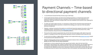 Payment Channels – Time-based
bi-directional payment channels
• In a bi-directional channel the flow of fund can go in both ways
• A time-based channel achieves security by time-locking transactions in so that the last state of the
channel has always the lowest time-lock, meaning it is the first one that can be broadcast on the
blockchain. Every new transaction having a lower time-lock invalidates all the previous ones, updating the
state of the channel .
• To make such system really trust-less, it is necessary to create the first transaction that sends back the
funds to both parties before any bitcoin is moved to the multisig, just in case one of the two parties
becomes unresponsive.
• However, creating a transaction that spends an unconfirmed transaction exposes the parties to the risk of
malleability attacks, meaning that only SegWit transactions can be used in this process since, unlike
normal transactions, they are immune to malleability problems.
• The security of the channel is guaranteed only until the first time-lock expires, after which it has to be
closed (i.e. sending the funds to the two parties), giving the channel a predetermined limited life time.
• To overcome this problem a slightly different design can be implemented using relative time-locks instead
of the previously seen absolute time-locks.
• While this design greatly improves the lifetime of a payment channel, there is still a huge limitation: you
quickly run out of time if you do many transactions
• Luckily there is a trick to extend the life of the channel even further: when the time-lock of the
transactions is becoming too low, instead of sending money to the two parties, you send again bitcoins to
the multisig, creating another kick-off transaction for a new series of time-locked transactions. This
procedure can be repeated as many time as necessary to keep the channel alive, but the trade-off is that
to unilaterally close the channel more transactions have to be broadcast, with potentially very high fees.
 