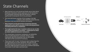 State Channels
• State channels are a very broad and simple way to think about
blockchain interactions which could occur on the blockchain,
but instead get conducted off of the blockchain, without
significantly increasing the risk of any participant.
• The most well known example of this strategy is the idea
of payment channels in Bitcoin, which allow for instant fee-less
payments to be sent directly between two parties.
• State channels are the general form of payment channels,
applying the same idea to any kind of state-altering operation
normally performed on a blockchain.
• The insight behind this layer 2 solution is that we can use this
core kernel of certainty as an anchor— a fixed point to which
we attach additional economic mechanisms.
• This second layer of economic mechanisms can extend the
utility of public blockchains outwards, letting us have
interactions off of the blockchain that can still reliably
refer back to that core kernel if necessary.
• These layers built “on top” of ethereum won’t always have the
same guarantee as on-chain operations. But they can still
be sufficiently final and secure to be very useful — especially
when that slight decrease in finality lets us perform operations
much faster or with lower overhead costs.
 