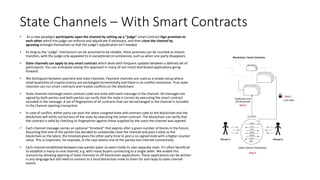 State Channels – With Smart Contracts
• As a new paradigm participants open the channel by setting up a "judge" smart contract Sign promises to
each other which the judge can enforce and adjudicate if necessary, and then close the channel by
agreeing amongst themselves so that the judge's adjudication isn't needed.
• As long as the "judge" mechanism can be assumed to be reliable, these promises can be counted as instant
transfers, with the judge only appealed to in exceptional circumstances, such as when one party disappears.
• State channels can apply to any smart contract which deals with frequent updates between a defined set of
participants. You can anticipate seeing this approach in many (if not most) distributed applications going
forward.
• We distinguish between payment and state channels. Payment channels are used as a simple setup where
small quantities of cryptocurrency are exchanged incrementally and there is no conflict resolution. True state
channels can run smart contracts and resolve conflicts on the blockchain.
• State channels exchange smart contract code and state with each message in the channel. All messages are
signed by both parties and both parties can verify that the state is correct by executing the smart contract
included in the message. A set of fingerprints of all contracts that can be exchanged in the channel is included
in the channel opening transaction.
• In case of conflict, either party can post the latest cosigned state and contract code to the blockchain and the
blockchain will verify correctness of the state by executing the smart contract. The blockchain can verify that
the contract is valid by checking its fingerprints against those supplied by the users the channel was opened.
• Each channel message carries an optional “timelock” that expires after a given number of blocks in the future.
Assuming that one of the parties has decided to unilaterally close the channel and post a state to the
blockchain as the latest, the timelock gives the other party time to post a co-signed state with a higher counter
value. This is important, for example, in the case where one of the parties lost internet connectivity.
• Each channel established between two parties (peer-to-peer) holds its own separate state. It’s often beneficial
to establish a many-to-one channel, e.g. with many buyers connecting to a single seller. We enable this
scenario by allowing opening of state channels to off-blockchain applications. These applications can be written
in any language but still need to connect to a local blockchain node to listen for and reply to state channel
events.
 