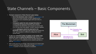 State Channels – Basic Components
• The basic components of State Channel is given below:
• Part of the blockchain state is locked via multisignature or
some sort of smart contract, so that a specific set of
participants must completely agree with each other to
update it.
• Participants update the state amongst themselves by
constructing and signing transactions that could be
submitted to the blockchain, but instead are merely held
onto for now. Each new update "trumps" previous updates.
• Finally, participants submit the state back to the
blockchain, which closes the state channel and unlocks the
state again (usually in a different configuration than it
started with).
• In step 2 an unlimited number of updates can be rapidly made
without the need to involve the blockchain at all--and this is
where the power of state channels comes into play, because only
steps 1 and 3 need to be published to the network, pay fees, or
wait for confirmations.
• With careful planning and design, state channels can remain open
almost indefinitely, and be used as part of larger hub and spoke
systems to power an entire economy or ecosystem.
 
