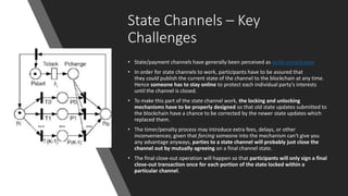 State Channels – Key
Challenges
• State/payment channels have generally been perceived as quite complicated
• In order for state channels to work, participants have to be assured that
they could publish the current state of the channel to the blockchain at any time.
Hence someone has to stay online to protect each individual party's interests
until the channel is closed.
• To make this part of the state channel work, the locking and unlocking
mechanisms have to be properly designed so that old state updates submitted to
the blockchain have a chance to be corrected by the newer state updates which
replaced them.
• The timer/penalty process may introduce extra fees, delays, or other
inconveniences; given that forcing someone into the mechanism can't give you
any advantage anyways, parties to a state channel will probably just close the
channel out by mutually agreeing on a final channel state.
• The final close-out operation will happen so that participants will only sign a final
close-out transaction once for each portion of the state locked within a
particular channel.
 