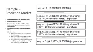 Example –
Prediction Market
• Alice and Bob wants to bet against each other.
• For the bet they Lock money
• First transaction: Alice bets on Hillary, Bob on
Sanders (could sign the transaction or just the
resulting state)
• Second transaction: Alice makes another bet on
Hillary
• 3:Sanders wins.
• If they cooperate they can just update the
off-chain state to:
• If Alice does not cooperate Bob can settle
state 2 (submit it to the blockchain)
• Alice could try to cheat and settle state 0 or
1 - > Bob can challenge this by submitting
state 2 during the challenge period
 