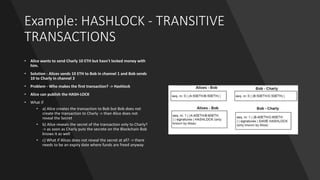Example: HASHLOCK - TRANSITIVE
TRANSACTIONS
• Alice wants to send Charly 10 ETH but hasn't locked money with
him.
• Solution - Alices sends 10 ETH to Bob in channel 1 and Bob sends
10 to Charly in channel 2
• Problem - Who makes the first transaction? -> Hashlock
• Alice can publish the HASH-LOCK
• What if
• a) Alice creates the transaction to Bob but Bob does not
create the transaction to Charly -> than Alice does not
reveal the Secret
• b) Alice reveals the secret of the transaction only to Charly?
-> as soon as Charly puts the secrete on the Blockchain Bob
knows it as well
• c) What if Alices does not reveal the secret at all? -> there
needs to be an expiry date where funds are freed anyway
 