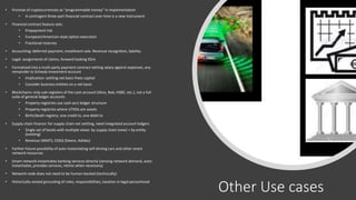 Other Use cases
• Promise of cryptocurrencies as “programmable money” in implementation
• A contingent three-part financial contract over time is a new instrument
• Financial contract feature sets:
• Prepayment risk
• European/American-style option execution
• Fractional reserves
• Accounting: deferred payment, installment sale. Revenue recognition, liability.
• Legal: assignments of claims, forward looking IOUs
• Formalized into a multi-party payment contract netting salary against expenses, any
remainder to Schwab investment account
• Implication: settling net basis frees capital
• Consider business entities on a net basis
• Blockchains: only sub-registers of the cash account (Alice, Bob, HSBC, etc.), not a full
suite of general ledger accounts
• Property registries use cash-acct ledger structure
• Property registries where UTXOs are assets
• Birth/death registry: one credit tx, one debit tx
• Supply chain finance: for supply chain net settling, need integrated account ledgers
• Single set of books with multiple views: by supply chain (new) + by entity
(existing)
• Revenue (WMT); COGS (Deere, Adidas)
• Farther-future possibility of auto-instantiating self-driving cars and other smart
network resources
• Smart network instantiates banking services directly (sensing network demand, auto-
instantiates, provides services, retires when necessary)
• Network node does not need to be human-backed (technically)
• Historically-vested grounding of roles, responsibilities, taxation in legal personhood
 