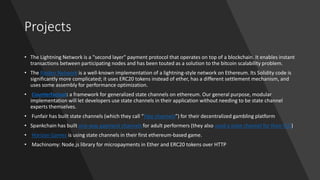 Projects
• The Lightning Network is a "second layer" payment protocol that operates on top of a blockchain. It enables instant
transactions between participating nodes and has been touted as a solution to the bitcoin scalability problem.
• The Raiden Network is a well-known implementation of a lightning-style network on Ethereum. Its Solidity code is
significantly more complicated; it uses ERC20 tokens instead of ether, has a different settlement mechanism, and
uses some assembly for performance optimization.
• Counterfactual: a framework for generalized state channels on ethereum. Our general purpose, modular
implementation will let developers use state channels in their application without needing to be state channel
experts themselves.
• Funfair has built state channels (which they call “Fate channels”) for their decentralized gambling platform
• Spankchain has built one-way payment channels for adult performers (they also used a state channel for their ICO)
• Horizon Games is using state channels in their first ethereum-based game.
• Machinomy: Node.js library for micropayments in Ether and ERC20 tokens over HTTP
 