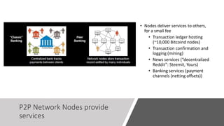P2P Network Nodes provide
services
• Nodes deliver services to others,
for a small fee
• Transaction ledger hosting
(~10,000 Bitcoind nodes)
• Transaction confirmation and
logging (mining)
• News services (“decentralized
Reddit”: Steemit, Yours)
• Banking services (payment
channels (netting offsets))
 