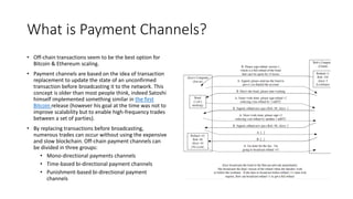 What is Payment Channels?
• Off-chain transactions seem to be the best option for
Bitcoin & Ethereum scaling.
• Payment channels are based on the idea of transaction
replacement to update the state of an unconfirmed
transaction before broadcasting it to the network. This
concept is older than most people think, indeed Satoshi
himself implemented something similar in the first
Bitcoin release (however his goal at the time was not to
improve scalability but to enable high-frequency trades
between a set of parties).
• By replacing transactions before broadcasting,
numerous trades can occur without using the expensive
and slow blockchain. Off-chain payment channels can
be divided in three groups:
• Mono-directional payments channels
• Time-based bi-directional payment channels
• Punishment-based bi-directional payment
channels
 
