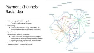 Payment Channels:
Basic Idea
• Network is a graph (vertices, edges)
• Payment, credit, transaction graph
• Net clearing
• Contracts-for-difference (CFD); (without the 10x
options-style leverage of the financial instrument)
• Spread betting
• Net settlement (vs Gross settlement)
• Central banks clear amongst themselves with RTGS
(real-time gross settlement) systems (as does Ripple)
• Industry consortia, interbank daily settlements are
tabulated on a net basis
• “Have an account,” “run-a-tab” economy
 
