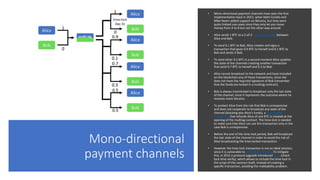Mono-directional
payment channels
• Mono-directional payment channels have seen the first
implementation back in 2013, when Matt Corallo and
Mike Hearn added support on BitcoinJ, but they were
quite limited use-cases since they only let you move
money from A to B but not the other way around.
• Alice sends 1 BTC to a 2-of-2 multisig contract between
Alice and Bob.
• To send 0.1 BTC to Bob, Alice creates and signs a
transaction that gives 0.9 BTC to herself and 0.1 BTC to
Bob and sends it Bob.
• To send other 0.2 BTC in a second moment Alice updates
the state of the channels creating another transaction
that send 0.7 BTC to herself and 0.3 to Bob.
• Alice cannot broadcast to the network and have included
on the blockchain any of those transactions, since she
does not have the required signature of Bob (remember
that the funds are locked in a multisig contract).
• Bob is always incentivised to broadcast only the last state
of the channel, since it represents the outcome where he
receives more bitcoins.
• To protect Alice from the risk that Bob is unresponsive
and does not cooperate to broadcast any state of the
channel (blocking also Alice’s funds), a time-locked
transaction that refunds Alice of one BTC is created at the
opening of the multisig contract. The time-lock is needed
to make sure that Alice can use this transaction only in the
case Bob is unresponsive.
• Before the end of the time-lock period, Bob will broadcast
the last state of the channel in order to avoid the risk of
Alice broadcasting the time-locked transaction.
• However the time-lock transaction is not an ideal solution,
since it is vulnerable to malleability attacks. To mitigate
this, in 2015 a protocol upgrade introduced CLTV (check
lock-time verify), which allows to include the time-lock in
the script of the contract itself, instead of creating a
specific transaction, avoiding the malleability problem.
 