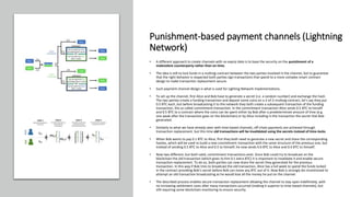 Punishment-based payment channels (Lightning
Network)
• A different approach to create channels with no expiry date is to base the security on the punishment of a
malevolent counterparty rather than on time.
• The idea is still to lock funds in a multisig contract between the two parties involved in the channel, but to guarantee
that the right behavior is respected both parties sign transactions that spend to a more complex smart contract
design to make transaction replacement secure.
• Such payment channel design is what is used for Lighting Network implementations.
• To set up the channel, first Alice and Bob have to generate a secret (i.e. a random number) and exchange the hash.
The two parties create a funding transaction and deposit some coins on a 2-of-2 multisig contract, let’s say they put
0.5 BTC each, but before broadcasting it to the network they both create a subsequent transaction of the funding
transaction, the so called commitment transaction. In the commitment transaction Alice sends 0.5 BTC to herself
and 0.5 BTC to a contract where the coins can be spent either by Bob after a predetermined amount of time (e.g.
one week after the transaction goes on the blockchain) or by Alice including in the transaction the secret that Bob
generated.
• Similarly to what we have already seen with time-based channels, off-chain payments are achieved through
transaction replacement, but this time old transactions will be invalidated using the secrets instead of time-locks.
• When Bob wants to pay 0.1 BTC to Alice, first they both need to generate a new secret and share the corresponding
hashes, which will be used to build a new commitment transaction with the same structure of the previous one, but
instead of sending 0.5 BTC to Alice and 0.5 to himself, he now sends 0.6 BTC to Alice and 0.4 BTC to himself.
• Now two different, but both valid, commitment transactions exist. Since Bob could try to broadcast on the
blockchain the old transaction (which gives to him 0.1 extra BTC) it is important to invalidate it and enable secure
transaction replacement. To do so, both parties can now share the secret they generated for the previous
transaction. In this way if Bob tries to broadcast the old transaction, Alice has a full week to spend the funds locked
in the contract providing Bob’s secret before Bob can move any BTC out of it. Now Bob is strongly dis-incentivized to
attempt an old transaction broadcasting as he would lose all the money he put on the channel.
• The described process enables secure transaction replacement allowing the channel to stay open indefinitely, with
no increasing settlement costs after many transactions occurred (making it superior to time-based channels), but
still requiring some blockchain monitoring to ensure security.
 