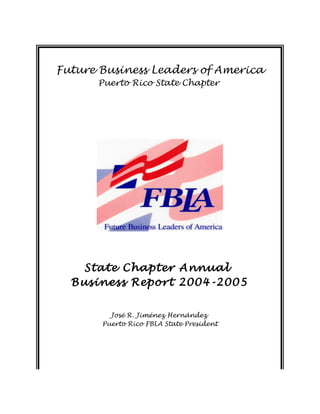 Future Business Leaders of America
Puerto Rico State Chapter
State Chapter Annual
Business Report 2004-2005
José R. Jiménez Hernández
Puerto Rico FBLA State President
 