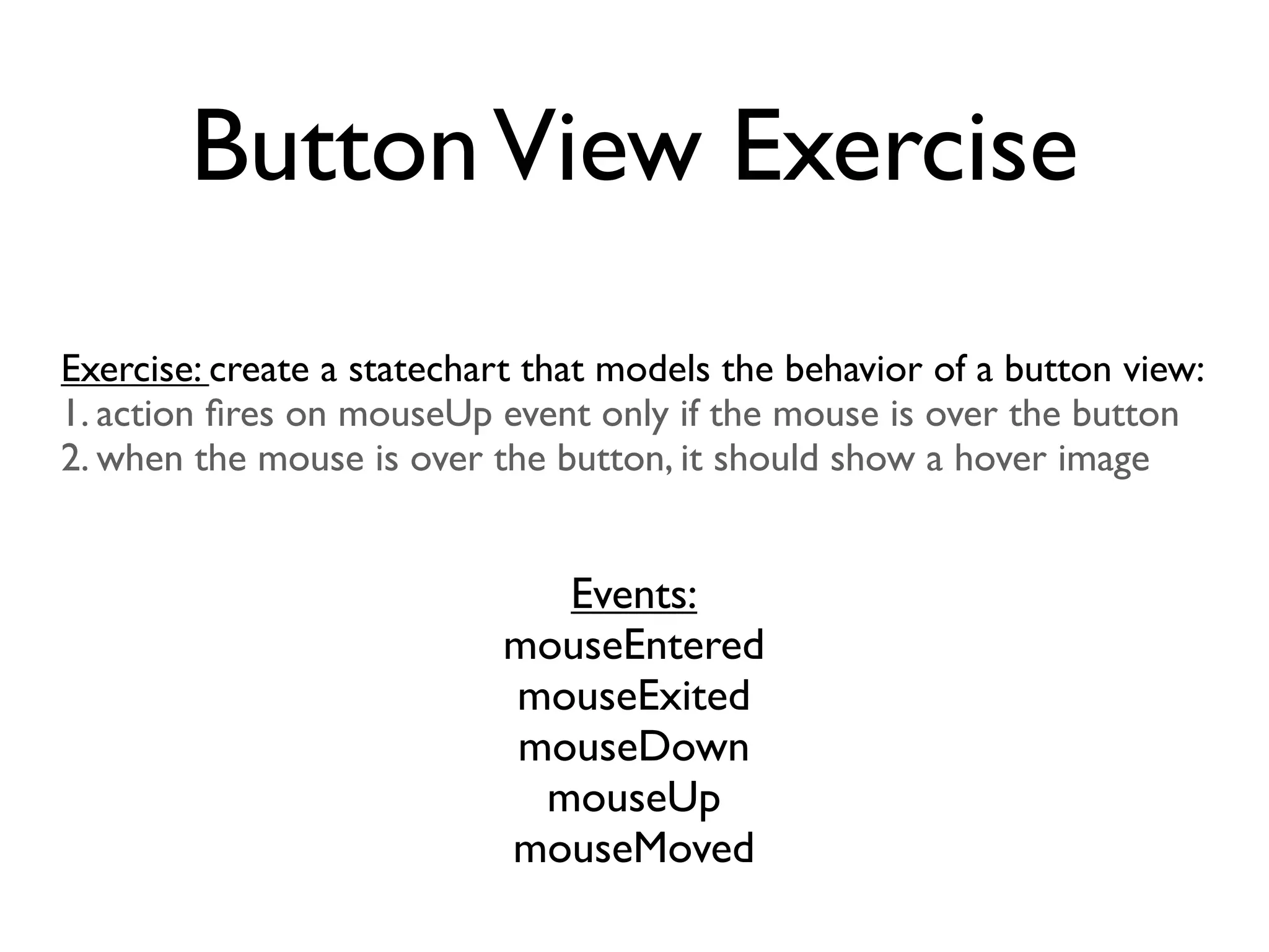 Button View Exercise
Exercise: create a statechart that models the behavior of a button view:
1. action ﬁres on mouseUp event only if the mouse is over the button
2. when the mouse is over the button, it should show a hover image


                             Events:
                           mouseEntered
                           mouseExited
                           mouseDown
                            mouseUp
                           mouseMoved
 