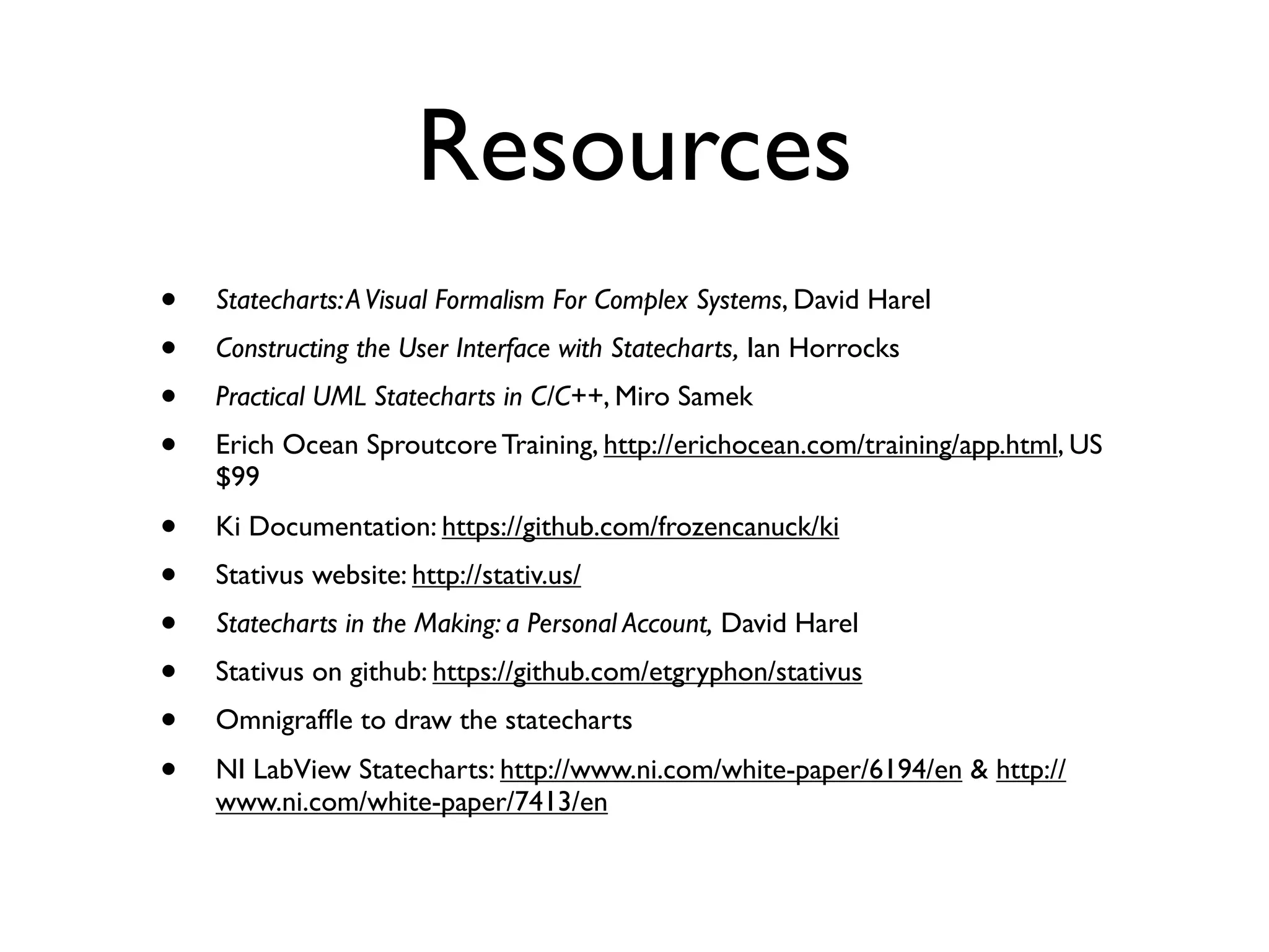 Resources
•   Statecharts: A Visual Formalism For Complex Systems, David Harel
•   Constructing the User Interface with Statecharts, Ian Horrocks
•   Practical UML Statecharts in C/C++, Miro Samek
•   Erich Ocean Sproutcore Training, http://erichocean.com/training/app.html, US
    $99
•   Ki Documentation: https://github.com/frozencanuck/ki
•   Stativus website: http://stativ.us/
•   Statecharts in the Making: a Personal Account, David Harel
•   Stativus on github: https://github.com/etgryphon/stativus
•   Omnigrafﬂe to draw the statecharts
•   NI LabView Statecharts: http://www.ni.com/white-paper/6194/en & http://
    www.ni.com/white-paper/7413/en
 