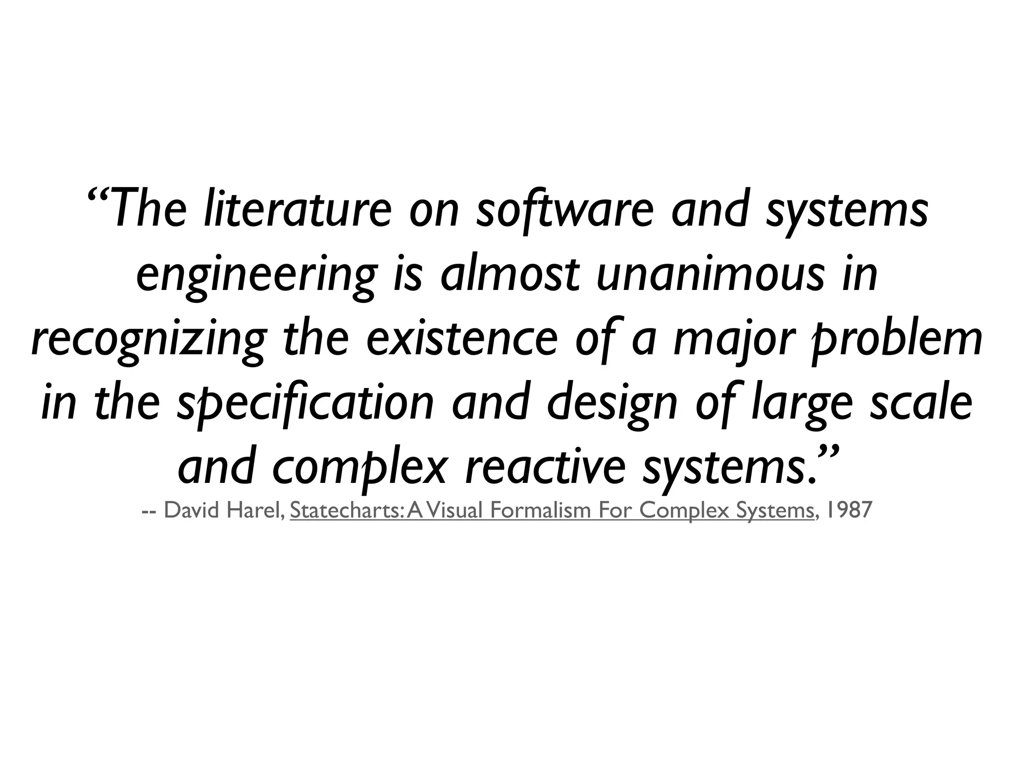 “The literature on software and systems
      engineering is almost unanimous in
recognizing the existence of a major problem
 in the speciﬁcation and design of large scale
        and complex reactive systems.”
     -- David Harel, Statecharts: A Visual Formalism For Complex Systems, 1987
 