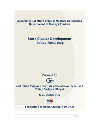 Page 0
Prepared by
Atal Bihari Vajpayee Institute of Good Governance and
Policy Analysis, Bhopal
In association with
Foundation of MSME Cluster, New Delhi
Department of Micro Small & Medium Enterprises
Government of Madhya Pradesh
State Cluster Development
Policy Road map
 
