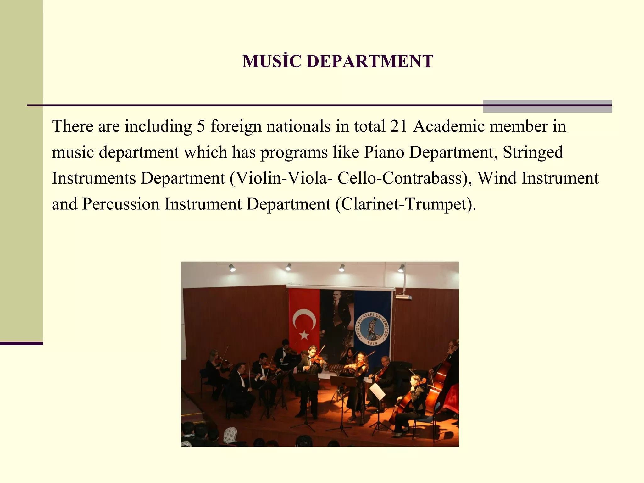 MUSİC DEPARTMENT
There are including 5 foreign nationals in total 21 Academic member in
music department which has programs like Piano Department, Stringed
Instruments Department (Violin-Viola- Cello-Contrabass), Wind Instrument
and Percussion Instrument Department (Clarinet-Trumpet).
 