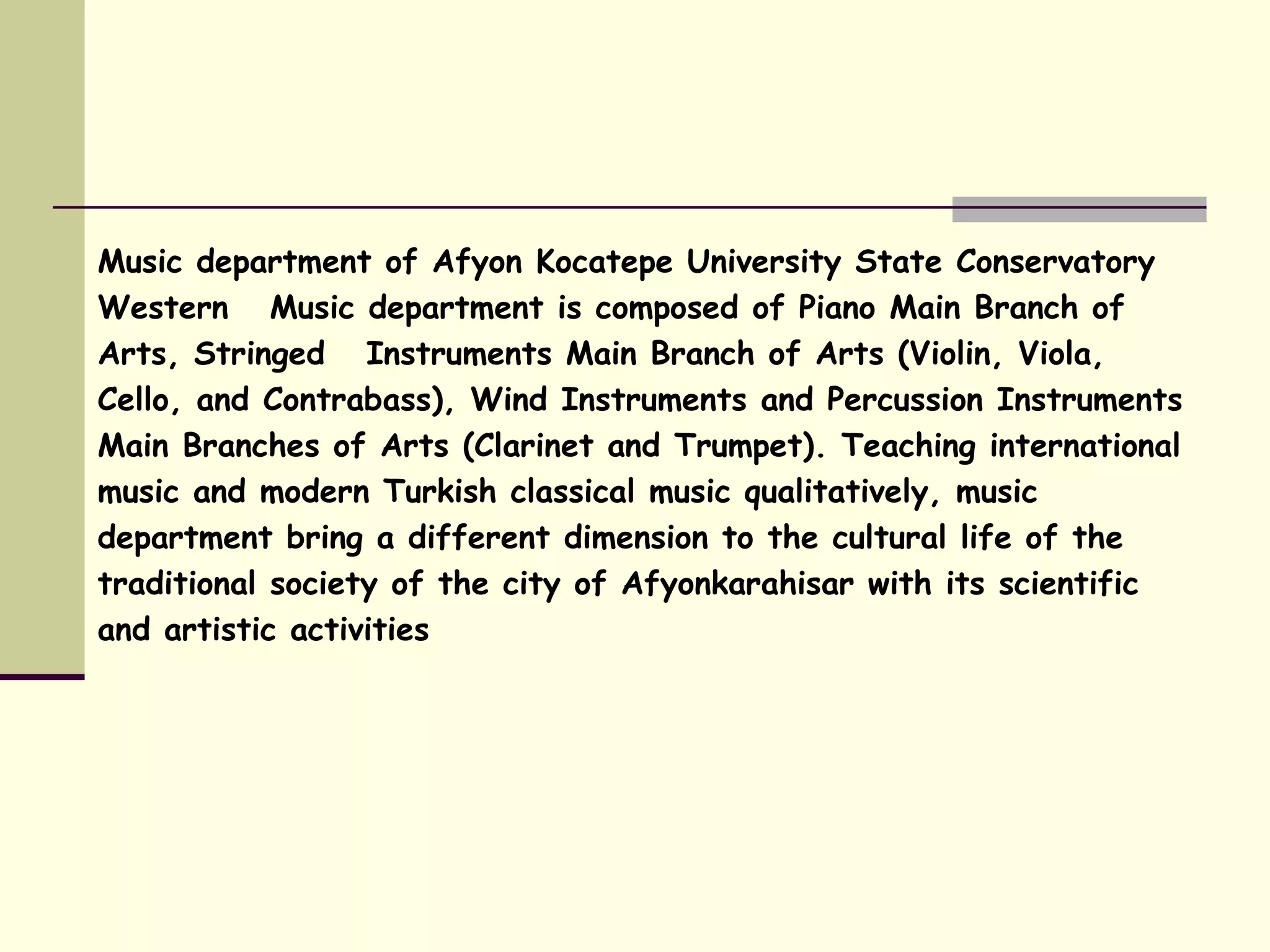 Music department of Afyon Kocatepe University State Conservatory
Western Music department is composed of Piano Main Branch of
Arts, Stringed Instruments Main Branch of Arts (Violin, Viola,
Cello, and Contrabass), Wind Instruments and Percussion Instruments
Main Branches of Arts (Clarinet and Trumpet). Teaching international
music and modern Turkish classical music qualitatively, music
department bring a different dimension to the cultural life of the
traditional society of the city of Afyonkarahisar with its scientific
and artistic activities
 