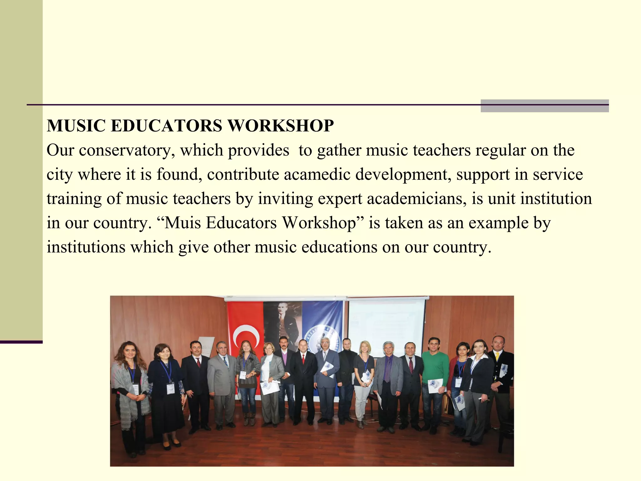 MUSIC EDUCATORS WORKSHOP
Our conservatory, which provides to gather music teachers regular on the
city where it is found, contribute acamedic development, support in service
training of music teachers by inviting expert academicians, is unit institution
in our country. “Muis Educators Workshop” is taken as an example by
institutions which give other music educations on our country.
 