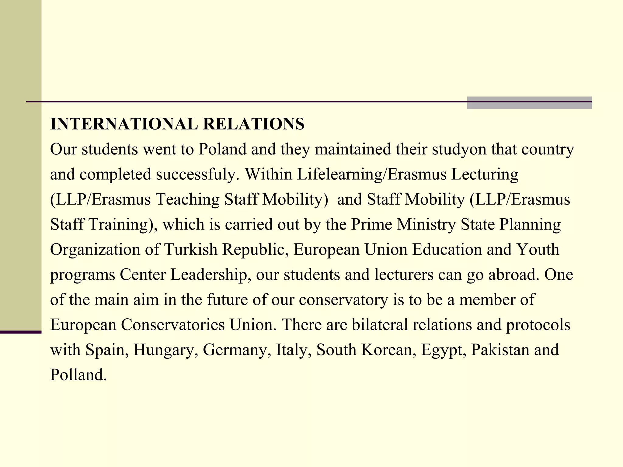 INTERNATIONAL RELATIONS
Our students went to Poland and they maintained their studyon that country
and completed successfuly. Within Lifelearning/Erasmus Lecturing
(LLP/Erasmus Teaching Staff Mobility) and Staff Mobility (LLP/Erasmus
Staff Training), which is carried out by the Prime Ministry State Planning
Organization of Turkish Republic, European Union Education and Youth
programs Center Leadership, our students and lecturers can go abroad. One
of the main aim in the future of our conservatory is to be a member of
European Conservatories Union. There are bilateral relations and protocols
with Spain, Hungary, Germany, Italy, South Korean, Egypt, Pakistan and
Polland.
 