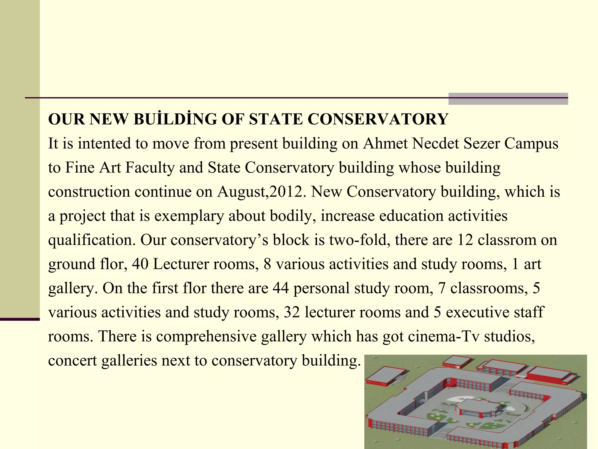 OUR NEW BUİLDİNG OF STATE CONSERVATORY
It is intented to move from present building on Ahmet Necdet Sezer Campus
to Fine Art Faculty and State Conservatory building whose building
construction continue on August,2012. New Conservatory building, which is
a project that is exemplary about bodily, increase education activities
qualification. Our conservatory’s block is two-fold, there are 12 classrom on
ground flor, 40 Lecturer rooms, 8 various activities and study rooms, 1 art
gallery. On the first flor there are 44 personal study room, 7 classrooms, 5
various activities and study rooms, 32 lecturer rooms and 5 executive staff
rooms. There is comprehensive gallery which has got cinema-Tv studios,
concert galleries next to conservatory building.
 