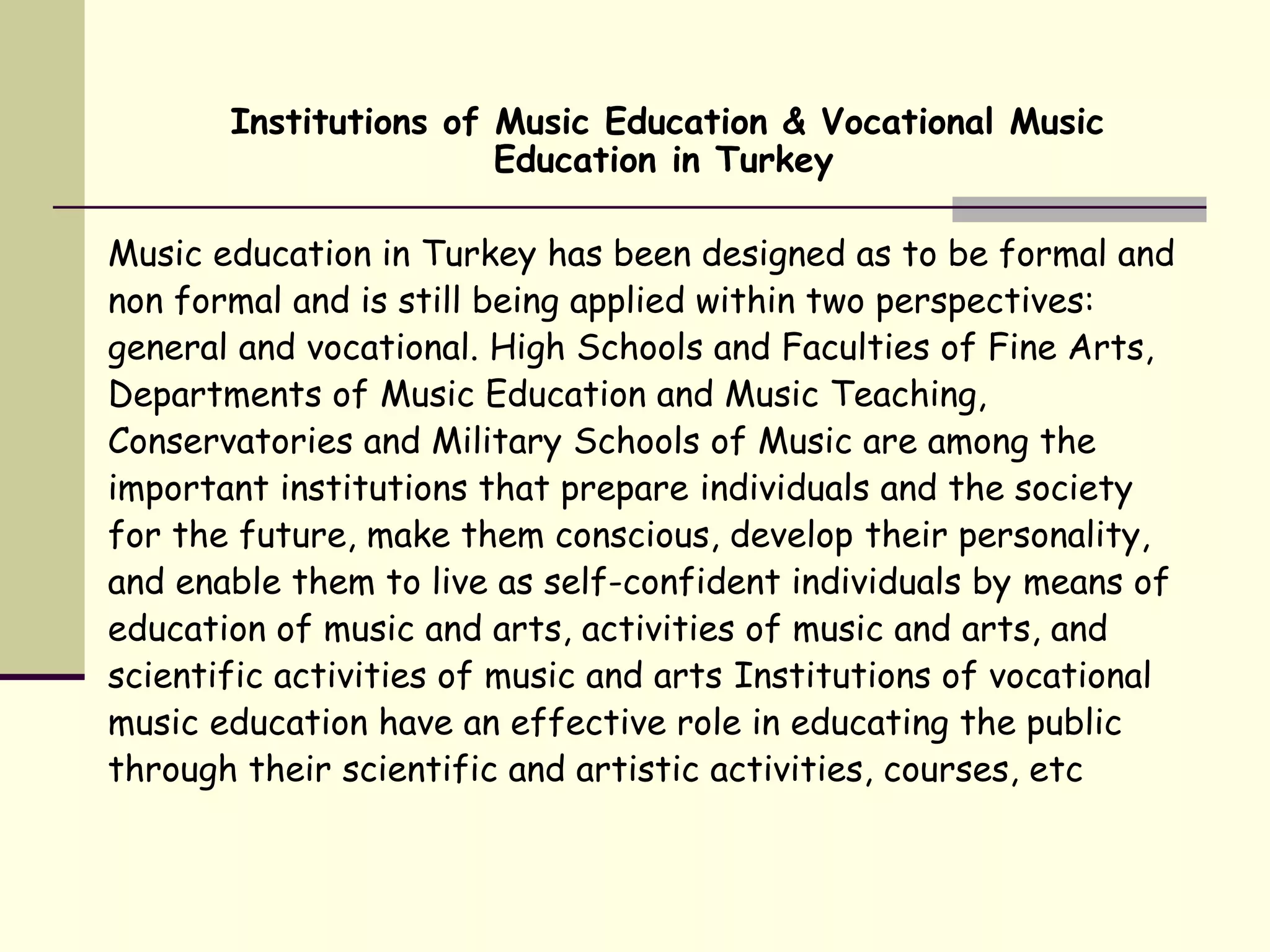 Institutions of Music Education & Vocational Music
Education in Turkey
Music education in Turkey has been designed as to be formal and
non formal and is still being applied within two perspectives:
general and vocational. High Schools and Faculties of Fine Arts,
Departments of Music Education and Music Teaching,
Conservatories and Military Schools of Music are among the
important institutions that prepare individuals and the society
for the future, make them conscious, develop their personality,
and enable them to live as self-confident individuals by means of
education of music and arts, activities of music and arts, and
scientific activities of music and arts Institutions of vocational
music education have an effective role in educating the public
through their scientific and artistic activities, courses, etc
 