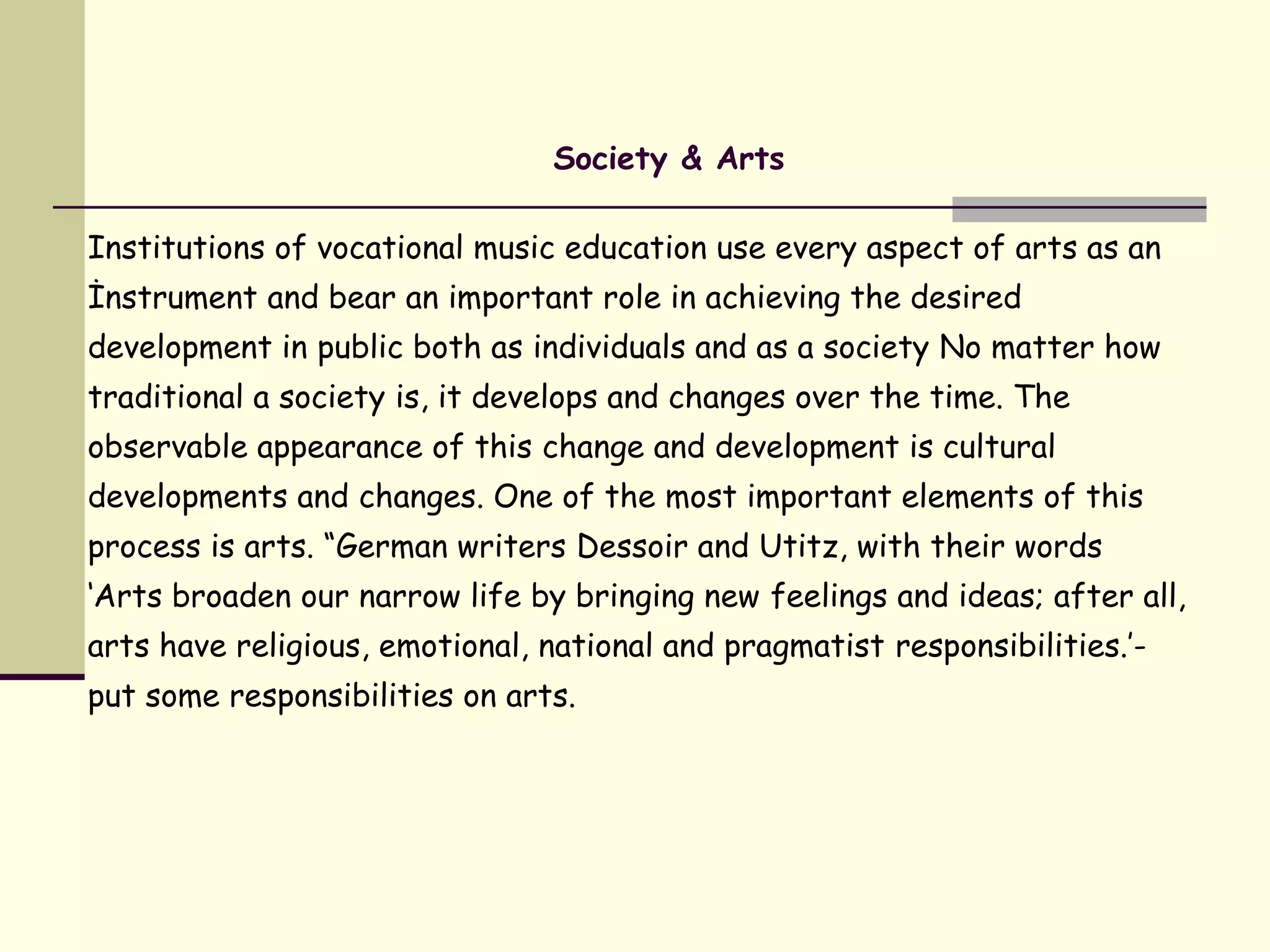 Society & Arts
Institutions of vocational music education use every aspect of arts as an
İnstrument and bear an important role in achieving the desired
development in public both as individuals and as a society No matter how
traditional a society is, it develops and changes over the time. The
observable appearance of this change and development is cultural
developments and changes. One of the most important elements of this
process is arts. “German writers Dessoir and Utitz, with their words
‘Arts broaden our narrow life by bringing new feelings and ideas; after all,
arts have religious, emotional, national and pragmatist responsibilities.’-
put some responsibilities on arts.
 