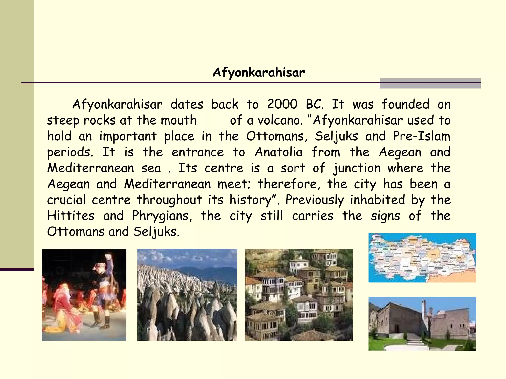 Afyonkarahisar
Afyonkarahisar dates back to 2000 BC. It was founded on
steep rocks at the mouth of a volcano. “Afyonkarahisar used to
hold an important place in the Ottomans, Seljuks and Pre-Islam
periods. It is the entrance to Anatolia from the Aegean and
Mediterranean sea . Its centre is a sort of junction where the
Aegean and Mediterranean meet; therefore, the city has been a
crucial centre throughout its history”. Previously inhabited by the
Hittites and Phrygians, the city still carries the signs of the
Ottomans and Seljuks.
 