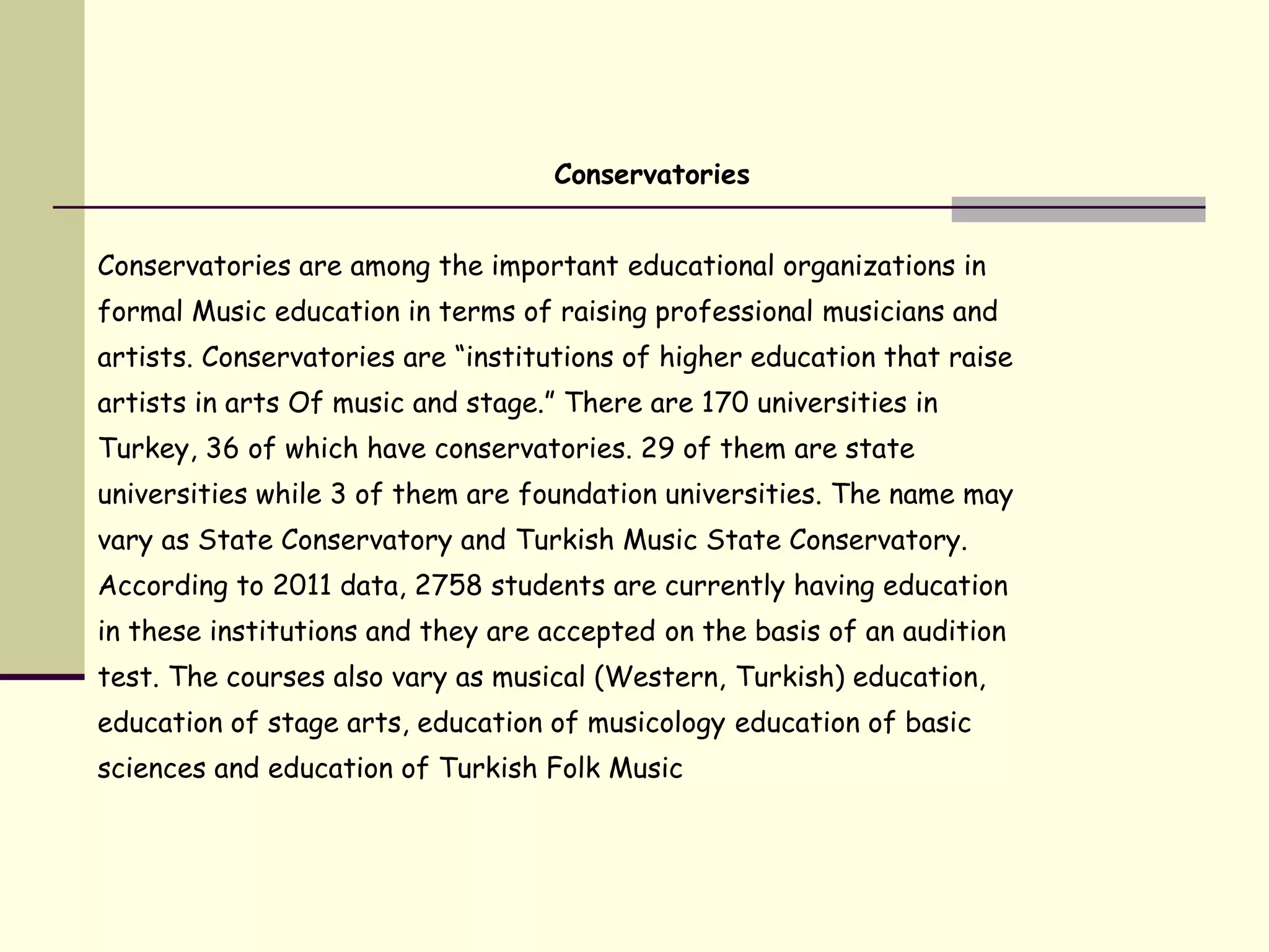 Conservatories
Conservatories are among the important educational organizations in
formal Music education in terms of raising professional musicians and
artists. Conservatories are “institutions of higher education that raise
artists in arts Of music and stage.” There are 170 universities in
Turkey, 36 of which have conservatories. 29 of them are state
universities while 3 of them are foundation universities. The name may
vary as State Conservatory and Turkish Music State Conservatory.
According to 2011 data, 2758 students are currently having education
in these institutions and they are accepted on the basis of an audition
test. The courses also vary as musical (Western, Turkish) education,
education of stage arts, education of musicology education of basic
sciences and education of Turkish Folk Music
 