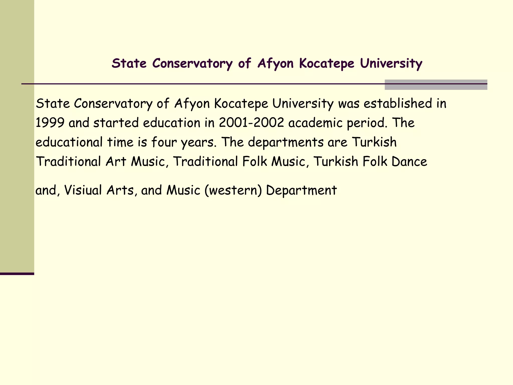 State Conservatory of Afyon Kocatepe University
State Conservatory of Afyon Kocatepe University was established in
1999 and started education in 2001-2002 academic period. The
educational time is four years. The departments are Turkish
Traditional Art Music, Traditional Folk Music, Turkish Folk Dance
and, Visiual Arts, and Music (western) Department
 