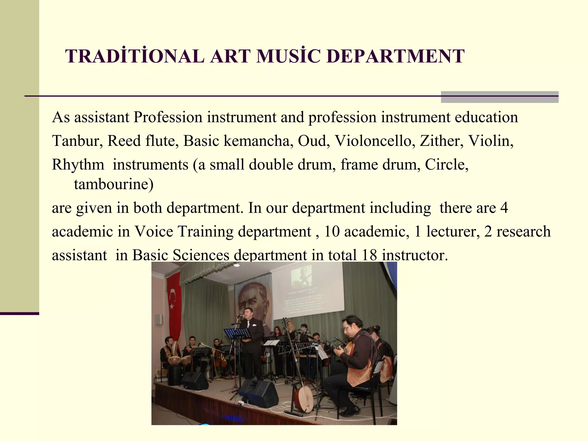 TRADİTİONAL ART MUSİC DEPARTMENT
As assistant Profession instrument and profession instrument education
Tanbur, Reed flute, Basic kemancha, Oud, Violoncello, Zither, Violin,
Rhythm instruments (a small double drum, frame drum, Circle,
tambourine)
are given in both department. In our department including there are 4
academic in Voice Training department , 10 academic, 1 lecturer, 2 research
assistant in Basic Sciences department in total 18 instructor.
 