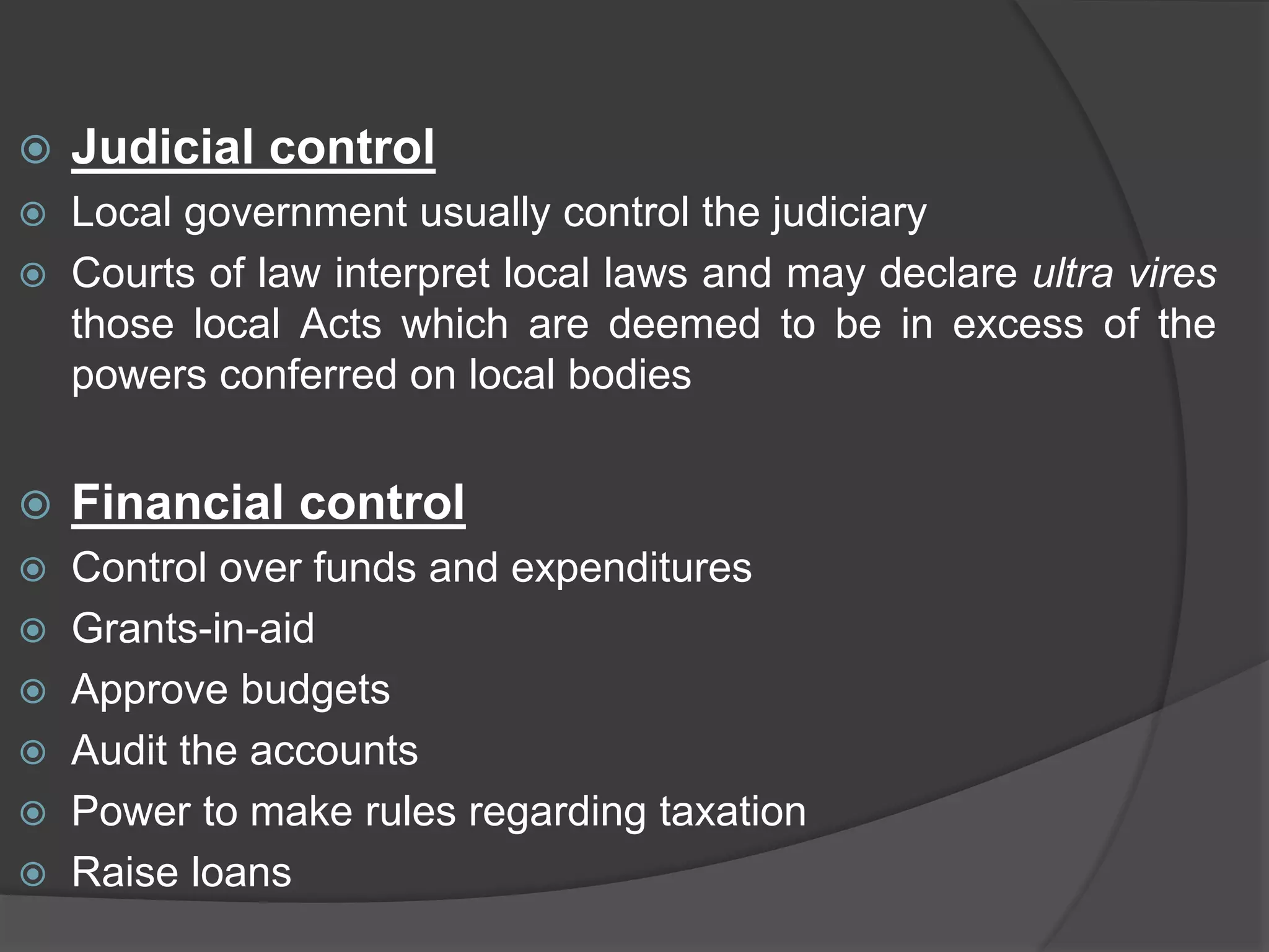  Judicial control
 Local government usually control the judiciary
 Courts of law interpret local laws and may declare ultra vires
those local Acts which are deemed to be in excess of the
powers conferred on local bodies
 Financial control
 Control over funds and expenditures
 Grants-in-aid
 Approve budgets
 Audit the accounts
 Power to make rules regarding taxation
 Raise loans
 