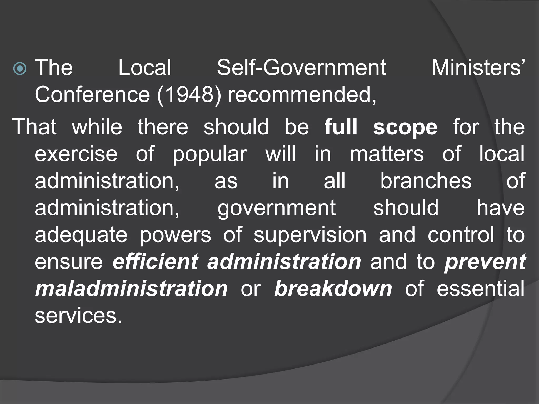  The Local Self-Government Ministers’
Conference (1948) recommended,
That while there should be full scope for the
exercise of popular will in matters of local
administration, as in all branches of
administration, government should have
adequate powers of supervision and control to
ensure efficient administration and to prevent
maladministration or breakdown of essential
services.
 