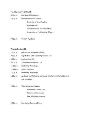 Tuesday, June 9 (continued)
5:30 p.m. Past State Officer Dinner
7:30 p.m. Second Convention Session
Chartering of New Chapters
Ag Tag Awards
Keynote Address- National Officer
Recognition of Past National Officers
9:30 p.m. Concert- Rye Davis
Wednesday, June 10
7:30 a.m. Officers and Advisors Breakfast
7:30 a.m. Registration & Set Up For Agriscience Fair
8:30 a.m. Job Interview CDE
8:30 a.m. Junior Chapter Meeting CDE
11:00 a.m. Leadership Workshops
11:45 a.m. Judges Luncheon
1:00 p.m. Leadership Workshops
1:00 p.m. Ag. Sales, Ag. Marketing, Ag. Issues, KDA Farmers Market Contest
Star Interviews
2:30 p.m. Third Convention Session
Ag Teachers Change Lives
Agriscience Fair Awards
RAM Scholarship Awards
5:30 p.m. Foundation Sponsors Dinner
 