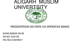 ALIGARH MUSLIM
UNIVERTSITY
PRESENTATION ON STATE CO-OPERATIVE BANKS
NAME:BABAR SALIM
EN.NO: GK2728
FAC.NO:21AEM017
 