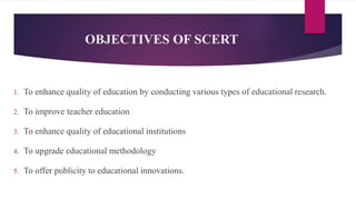 OBJECTIVES OF SCERT
1. To enhance quality of education by conducting various types of educational research.
2. To improve teacher education
3. To enhance quality of educational institutions
4. To upgrade educational methodology
5. To offer publicity to educational innovations.
 