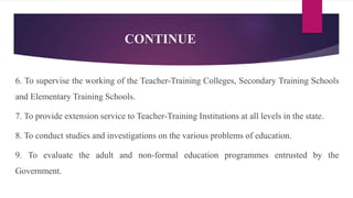 CONTINUE
6. To supervise the working of the Teacher-Training Colleges, Secondary Training Schools
and Elementary Training Schools.
7. To provide extension service to Teacher-Training Institutions at all levels in the state.
8. To conduct studies and investigations on the various problems of education.
9. To evaluate the adult and non-formal education programmes entrusted by the
Government.
 