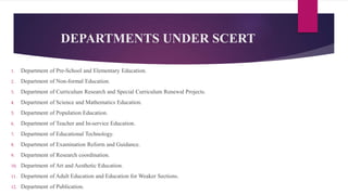 DEPARTMENTS UNDER SCERT
1. Department of Pre-School and Elementary Education.
2. Department of Non-formal Education.
3. Department of Curriculum Research and Special Curriculum Renewal Projects.
4. Department of Science and Mathematics Education.
5. Department of Population Education.
6. Department of Teacher and In-service Education.
7. Department of Educational Technology.
8. Department of Examination Reform and Guidance.
9. Department of Research coordination.
10. Department of Art and Aesthetic Education.
11. Department of Adult Education and Education for Weaker Sections.
12. Department of Publication.
 