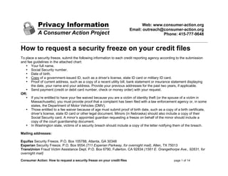 Web: www.consumer-action.org
Email: outreach@consumer-action.org
Phone: 415-777-9648

How to request a security freeze on your credit files
To place a security freeze, submit the following information to each credit reporting agency according to the submission
and fee guidelines in the attached chart:
• Your full name.
• Social Security number.
• Date of birth.
• Copy of a government-issued ID, such as a driver’s license, state ID card or military ID card.
• Proof of current address, such as a copy of a recent utility bill, bank statement or insurance statement displaying
the date, your name and your address. Provide your previous addresses for the past two years, if applicable.
• Send payment (credit or debit card number, check or money order) with your request.
OR:
• If you’re entitled to have your fee waived because you are a victim of identity theft (or the spouse of a victim in
Massachusetts), you must provide proof that a complaint has been filed with a law enforcement agency or, in some
states, the Department of Motor Vehicles (DMV).
• Those entitled to a fee waiver because of age must submit proof of birth date, such as a copy of a birth certificate,
driver’s license, state ID card or other legal document. Minors (in Nebraska) should also include a copy of their
Social Security card. A minor’s appointed guardian requesting a freeze on behalf of the minor should include a
copy of the court guardianship document.
• In Washington state, victims of a security breach should include a copy of the letter notifying them of the breach.
Mailing addresses:
Equifax Security Freeze, P.O. Box 105788, Atlanta, GA 30348
Experian Security Freeze, P.O. Box 9554 (711 Experian Parkway, for overnight mail), Allen, TX 75013
TransUnion Fraud Victim Assistance Dept. P.O. Box 6790, Fullerton, CA 92834 (1561 E. Orangethorpe Ave., 92831, for
overnight mail)
Consumer Action: How to request a security freeze on your credit files

page 1 of 14

 