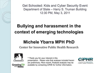 Get Schooled: Kids and Cyber Security Event
Department of State – Harry S. Truman Building
12:30 PM, May 3, 2011
Bullying and harassment in the
context of emerging technologies
Michele Ybarra MPH PhD
Center for Innovative Public Health Research
* Thank you for your interest in this
presentation. Please note that analyses included herein
are preliminary. More recent, finalized analyses may be
available by contacting CiPHR for further information.
 