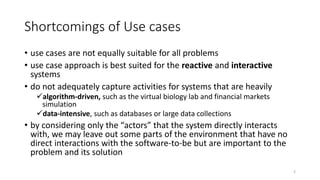 Shortcomings of Use cases
• use cases are not equally suitable for all problems
• use case approach is best suited for the reactive and interactive
systems
• do not adequately capture activities for systems that are heavily
algorithm-driven, such as the virtual biology lab and financial markets
simulation
data-intensive, such as databases or large data collections
• by considering only the “actors” that the system directly interacts
with, we may leave out some parts of the environment that have no
direct interactions with the software-to-be but are important to the
problem and its solution
2