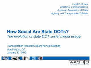 Lloyd D. Brown
                                            Director of Communications
                                         American Association of State
                                    Highway and Transportation Officials




How Social Are State DOTs?
The evolution of state DOT social media usage

Transportation Research Board Annual Meeting
Washington, DC
January 13, 2013
 